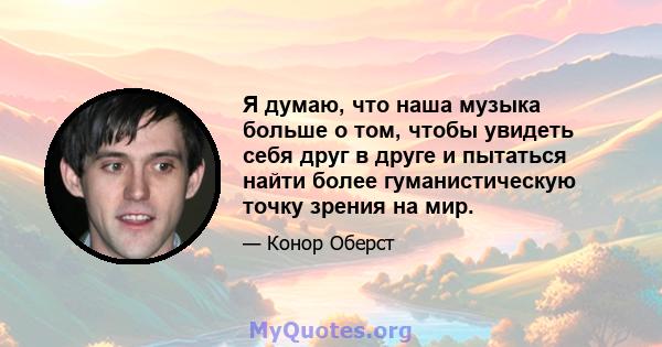 Я думаю, что наша музыка больше о том, чтобы увидеть себя друг в друге и пытаться найти более гуманистическую точку зрения на мир.