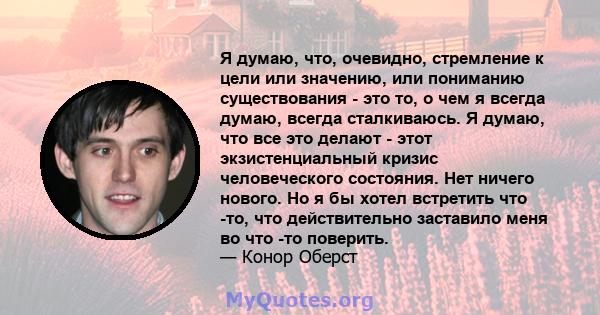 Я думаю, что, очевидно, стремление к цели или значению, или пониманию существования - это то, о чем я всегда думаю, всегда сталкиваюсь. Я думаю, что все это делают - этот экзистенциальный кризис человеческого состояния. 