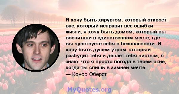 Я хочу быть хирургом, который откроет вас, который исправит все ошибки жизни, я хочу быть домом, который вы воспитали в единственном месте, где вы чувствуете себя в безопасности. Я хочу быть душем утром, который