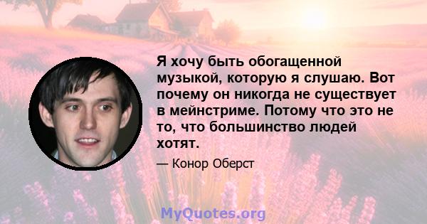 Я хочу быть обогащенной музыкой, которую я слушаю. Вот почему он никогда не существует в мейнстриме. Потому что это не то, что большинство людей хотят.