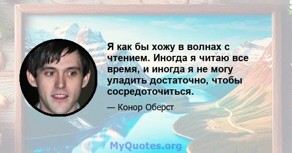 Я как бы хожу в волнах с чтением. Иногда я читаю все время, и иногда я не могу уладить достаточно, чтобы сосредоточиться.