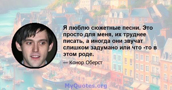 Я люблю сюжетные песни. Это просто для меня, их труднее писать, а иногда они звучат слишком задумано или что -то в этом роде.