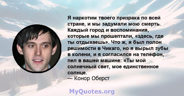 Я наркотим твоего призрака по всей стране, и мы задумали мою смерть. Каждый город и воспоминания, которые мы прошептали, «здесь, где ты отдыхаешь». Что ж, я был полон решимости в Чикаго, но я вырыл зубы в колени, и я