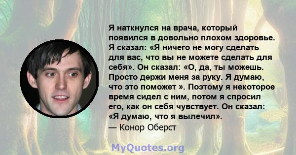 Я наткнулся на врача, который появился в довольно плохом здоровье. Я сказал: «Я ничего не могу сделать для вас, что вы не можете сделать для себя». Он сказал: «О, да, ты можешь. Просто держи меня за руку. Я думаю, что