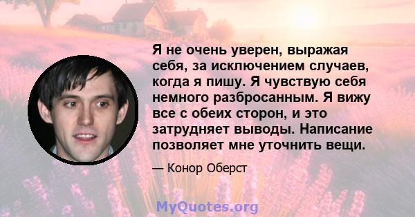 Я не очень уверен, выражая себя, за исключением случаев, когда я пишу. Я чувствую себя немного разбросанным. Я вижу все с обеих сторон, и это затрудняет выводы. Написание позволяет мне уточнить вещи.