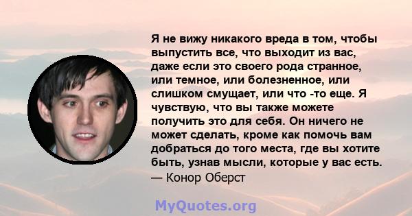 Я не вижу никакого вреда в том, чтобы выпустить все, что выходит из вас, даже если это своего рода странное, или темное, или болезненное, или слишком смущает, или что -то еще. Я чувствую, что вы также можете получить