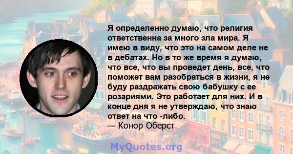 Я определенно думаю, что религия ответственна за много зла мира. Я имею в виду, что это на самом деле не в дебатах. Но в то же время я думаю, что все, что вы проведет день, все, что поможет вам разобраться в жизни, я не 