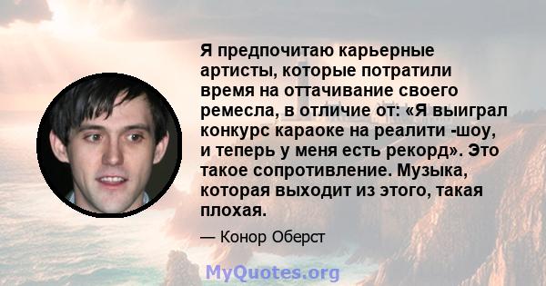 Я предпочитаю карьерные артисты, которые потратили время на оттачивание своего ремесла, в отличие от: «Я выиграл конкурс караоке на реалити -шоу, и теперь у меня есть рекорд». Это такое сопротивление. Музыка, которая