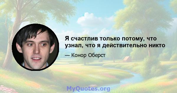 Я счастлив только потому, что узнал, что я действительно никто