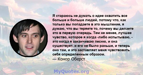 Я стараюсь не думать о идее охватить все больше и больше людей, потому что, как только вы попадаете в это мышление, я думаю, что вы теряете то, почему вы делаете это в первую очередь. Тем не менее, лучшее чувство,