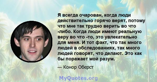 Я всегда очарован, когда люди действительно горячо верят, потому что мне так трудно верить во что -либо. Когда люди имеют реальную веру во что -то, это увлекательно для меня. И тот факт, что так много людей в