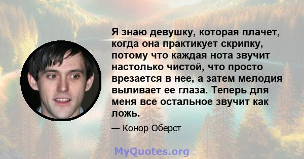 Я знаю девушку, которая плачет, когда она практикует скрипку, потому что каждая нота звучит настолько чистой, что просто врезается в нее, а затем мелодия выливает ее глаза. Теперь для меня все остальное звучит как ложь.