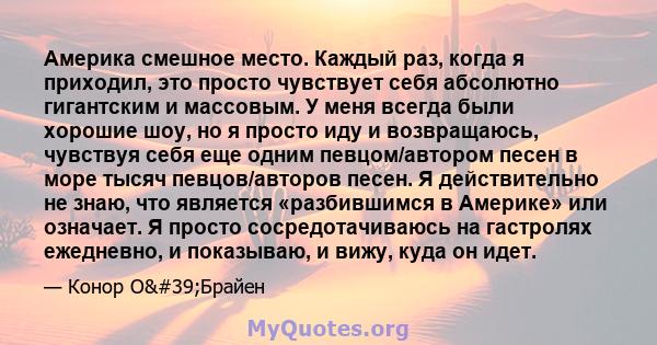 Америка смешное место. Каждый раз, когда я приходил, это просто чувствует себя абсолютно гигантским и массовым. У меня всегда были хорошие шоу, но я просто иду и возвращаюсь, чувствуя себя еще одним певцом/автором песен 