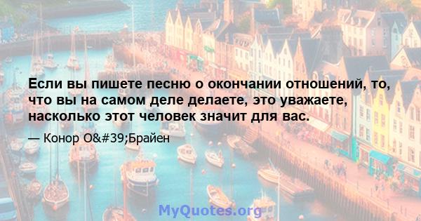 Если вы пишете песню о окончании отношений, то, что вы на самом деле делаете, это уважаете, насколько этот человек значит для вас.