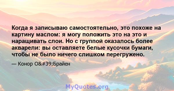 Когда я записываю самостоятельно, это похоже на картину маслом: я могу положить это на это и наращивать слои. Но с группой оказалось более акварели: вы оставляете белые кусочки бумаги, чтобы не было ничего слишком