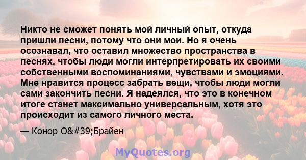 Никто не сможет понять мой личный опыт, откуда пришли песни, потому что они мои. Но я очень осознавал, что оставил множество пространства в песнях, чтобы люди могли интерпретировать их своими собственными