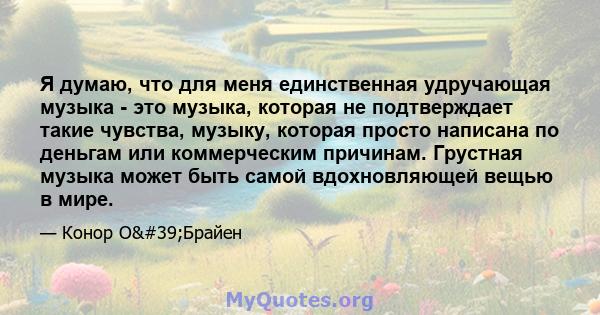 Я думаю, что для меня единственная удручающая музыка - это музыка, которая не подтверждает такие чувства, музыку, которая просто написана по деньгам или коммерческим причинам. Грустная музыка может быть самой