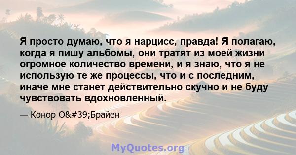 Я просто думаю, что я нарцисс, правда! Я полагаю, когда я пишу альбомы, они тратят из моей жизни огромное количество времени, и я знаю, что я не использую те же процессы, что и с последним, иначе мне станет