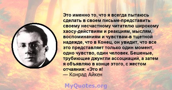 Это именно то, что я всегда пытаюсь сделать в своем письме-представить своему несчастному читателю широкому хаосу-действиям и реакциям, мыслям, воспоминаниям и чувствам-в тщетной надежде, что в Конец, он увидит, что все 