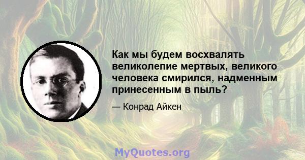 Как мы будем восхвалять великолепие мертвых, великого человека смирился, надменным принесенным в пыль?