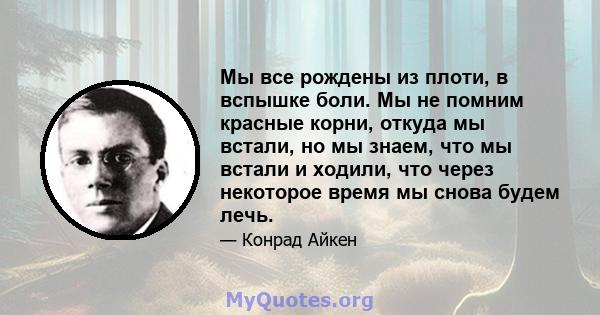 Мы все рождены из плоти, в вспышке боли. Мы не помним красные корни, откуда мы встали, но мы знаем, что мы встали и ходили, что через некоторое время мы снова будем лечь.