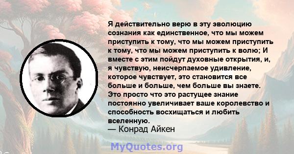 Я действительно верю в эту эволюцию сознания как единственное, что мы можем приступить к тому, что мы можем приступить к тому, что мы можем приступить к волю; И вместе с этим пойдут духовные открытия, и, я чувствую,