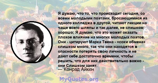 Я думаю, что то, что происходит сегодня, со всеми молодыми поэтами, бросающимися из одного колледжа в другой, читают лекции на чаще всего шляпы и так далее, не слишком хорошо; Я думаю, что это может оказать плохое