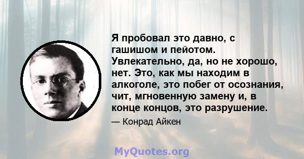 Я пробовал это давно, с гашишом и пейотом. Увлекательно, да, но не хорошо, нет. Это, как мы находим в алкоголе, это побег от осознания, чит, мгновенную замену и, в конце концов, это разрушение.