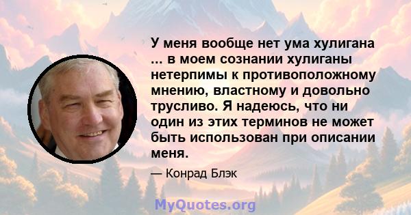 У меня вообще нет ума хулигана ... в моем сознании хулиганы нетерпимы к противоположному мнению, властному и довольно трусливо. Я надеюсь, что ни один из этих терминов не может быть использован при описании меня.