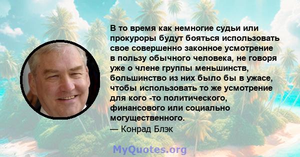 В то время как немногие судьи или прокуроры будут бояться использовать свое совершенно законное усмотрение в пользу обычного человека, не говоря уже о члене группы меньшинств, большинство из них было бы в ужасе, чтобы