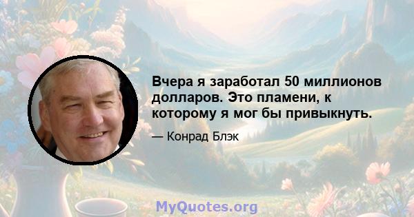 Вчера я заработал 50 миллионов долларов. Это пламени, к которому я мог бы привыкнуть.