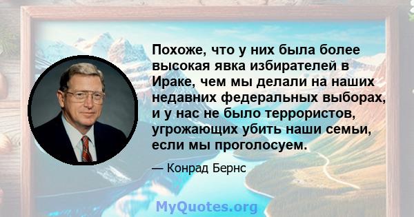 Похоже, что у них была более высокая явка избирателей в Ираке, чем мы делали на наших недавних федеральных выборах, и у нас не было террористов, угрожающих убить наши семьи, если мы проголосуем.