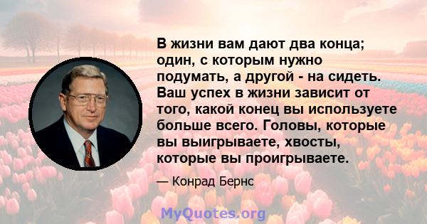 В жизни вам дают два конца; один, с которым нужно подумать, а другой - на сидеть. Ваш успех в жизни зависит от того, какой конец вы используете больше всего. Головы, которые вы выигрываете, хвосты, которые вы