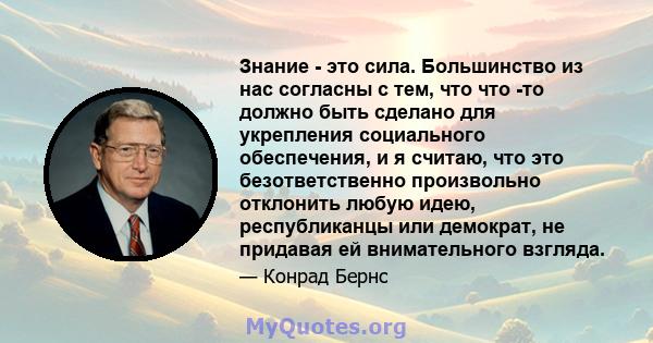 Знание - это сила. Большинство из нас согласны с тем, что что -то должно быть сделано для укрепления социального обеспечения, и я считаю, что это безответственно произвольно отклонить любую идею, республиканцы или