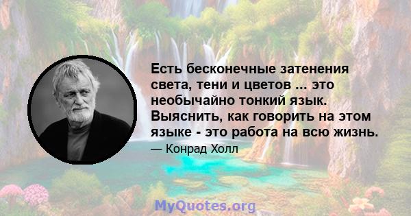 Есть бесконечные затенения света, тени и цветов ... это необычайно тонкий язык. Выяснить, как говорить на этом языке - это работа на всю жизнь.