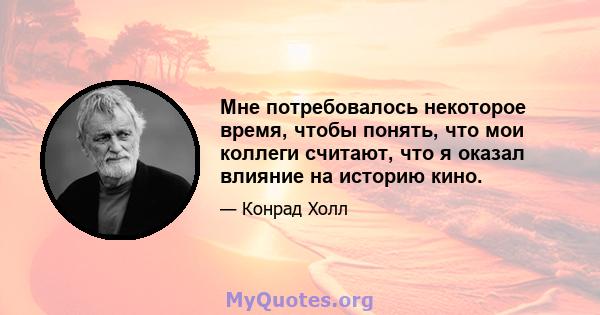 Мне потребовалось некоторое время, чтобы понять, что мои коллеги считают, что я оказал влияние на историю кино.