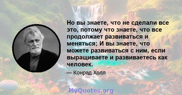 Но вы знаете, что не сделали все это, потому что знаете, что все продолжает развиваться и меняться; И вы знаете, что можете развиваться с ним, если выращиваете и развиваетесь как человек.