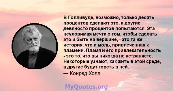 В Голливуде, возможно, только десять процентов сделают это, а другие девяносто процентов попытаются. Эта неуловимая мечта о том, чтобы сделать это и быть на вершине, - это та же история, что и моль, привлеченная к