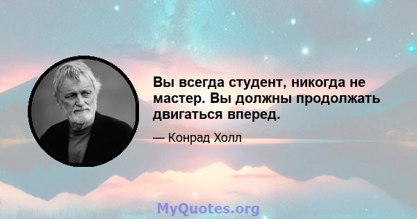 Вы всегда студент, никогда не мастер. Вы должны продолжать двигаться вперед.