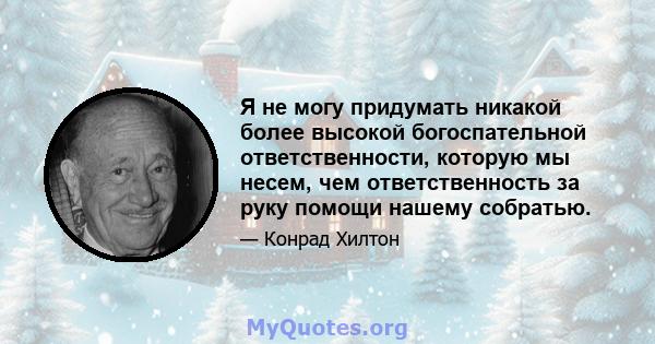 Я не могу придумать никакой более высокой богоспательной ответственности, которую мы несем, чем ответственность за руку помощи нашему собратью.