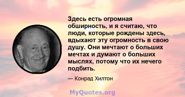 Здесь есть огромная обширность, и я считаю, что люди, которые рождены здесь, вдыхают эту огромность в свою душу. Они мечтают о больших мечтах и ​​думают о больших мыслях, потому что их нечего подбить.