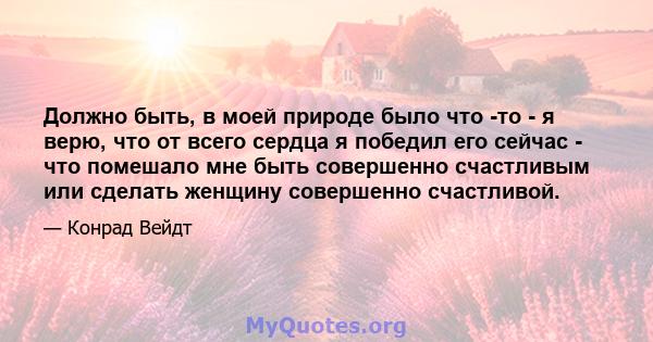 Должно быть, в моей природе было что -то - я верю, что от всего сердца я победил его сейчас - что помешало мне быть совершенно счастливым или сделать женщину совершенно счастливой.