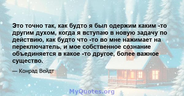 Это точно так, как будто я был одержим каким -то другим духом, когда я вступаю в новую задачу по действию, как будто что -то во мне нажимает на переключатель, и мое собственное сознание объединяется в какое -то другое,