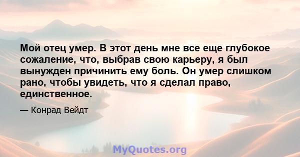 Мой отец умер. В этот день мне все еще глубокое сожаление, что, выбрав свою карьеру, я был вынужден причинить ему боль. Он умер слишком рано, чтобы увидеть, что я сделал право, единственное.