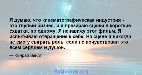 Я думаю, что кинематографическая индустрия - это глупый бизнес, и я презираю сцены в короткие схватки, по одному. Я ненавижу этот фильм. Я испытываю отвращение к себе. На сцене я никогда не смогу сыграть роль, если не