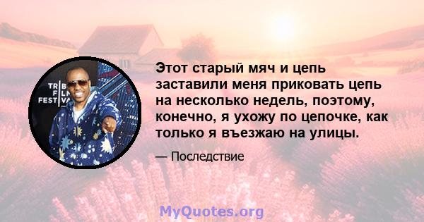 Этот старый мяч и цепь заставили меня приковать цепь на несколько недель, поэтому, конечно, я ухожу по цепочке, как только я въезжаю на улицы.