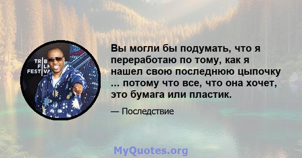 Вы могли бы подумать, что я переработаю по тому, как я нашел свою последнюю цыпочку ... потому что все, что она хочет, это бумага или пластик.