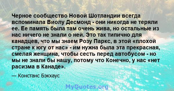 Черное сообщество Новой Шотландии всегда вспоминала Виолу Десмонд - они никогда не теряли ее. Ее память была там очень жива, но остальные из нас ничего не знали о ней. Это так типично для канадцев, что мы знаем Розу