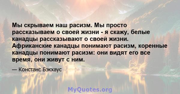 Мы скрываем наш расизм. Мы просто рассказываем о своей жизни - я скажу, белые канадцы рассказывают о своей жизни. Африканские канадцы понимают расизм, коренные канадцы понимают расизм: они видят его все время, они живут 