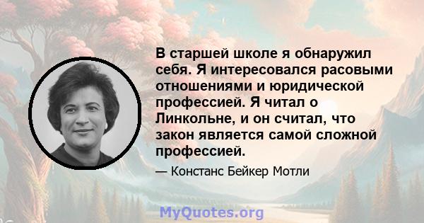 В старшей школе я обнаружил себя. Я интересовался расовыми отношениями и юридической профессией. Я читал о Линкольне, и он считал, что закон является самой сложной профессией.